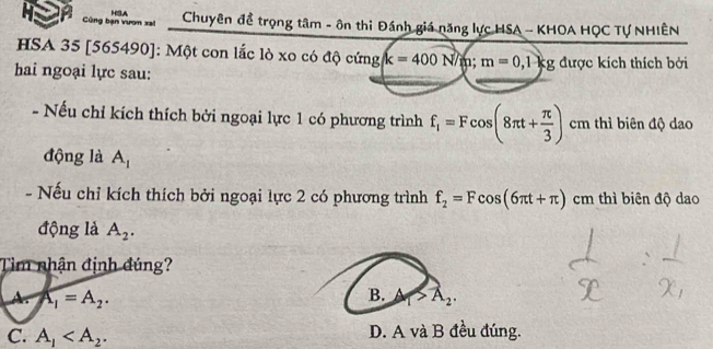 Cng bạn vươn xal H3A Chuyên đề trọng tâm - ôn thi Đánh giá năng lực HSA - KHOA HQC Tự NHIÊN
HSA 35 [ 565490 ]: Một con lắc lò xo có độ cứng k=400N/m; m=0,1kg
hai ngoại lực sau: được kích thích bởi
- Nếu chỉ kích thích bởi ngoại lực 1 có phương trình f_1=Fcos (8π t+ π /3 ) cm thì biên độ dao
động là A_1
- Nếu chỉ kích thích bởi ngoại lực 2 có phương trình f_2=Fcos (6π t+π ) cm thì biên độ dao
động là A_2. 
Tìm nhận định đúng?
A. A_1=A_2. B. A_1>A_2.
C. A_1 . D. A và B đều đúng.