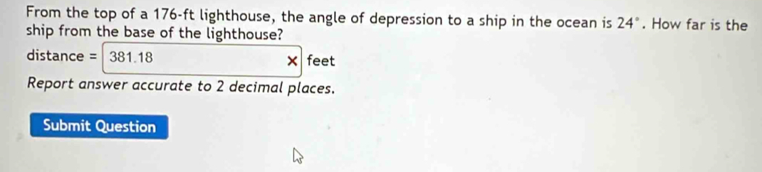 From the top of a 176-ft lighthouse, the angle of depression to a ship in the ocean is 24°. How far is the 
ship from the base of the lighthouse?
distance = 381.18
× feet 
Report answer accurate to 2 decimal places. 
Submit Question