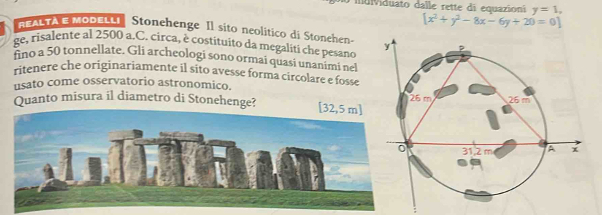 indviduato dalle rette di equazioni y=1,
[x^2+y^2-8x-6y+20=0]
REALTÀ E MOdeLli Stonehenge Il sito neolitico di Stonehen- 
ge, risalente al 2500 a.C. circa, è costituito da megaliti che pesano 
fino a 50 tonnellate. Gli archeologi sono ormai quasi unanimi nel 
ritenere che originariamente il sito avesse forma circolare e fosse 
usato come osservatorio astronomico. 
Quanto misura il diametro di Stonehenge? [32,5 m ]