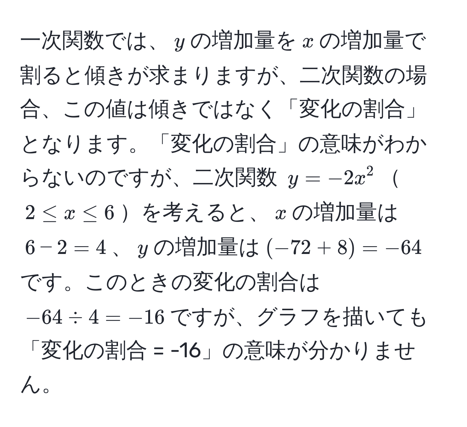 一次関数では、$y$の増加量を$x$の増加量で割ると傾きが求まりますが、二次関数の場合、この値は傾きではなく「変化の割合」となります。「変化の割合」の意味がわからないのですが、二次関数 $y = -2x^2$$2 ≤ x ≤ 6$を考えると、$x$の増加量は$6 - 2 = 4$、$y$の増加量は$(-72 + 8) = -64$です。このときの変化の割合は$-64 / 4 = -16$ですが、グラフを描いても「変化の割合 = -16」の意味が分かりません。