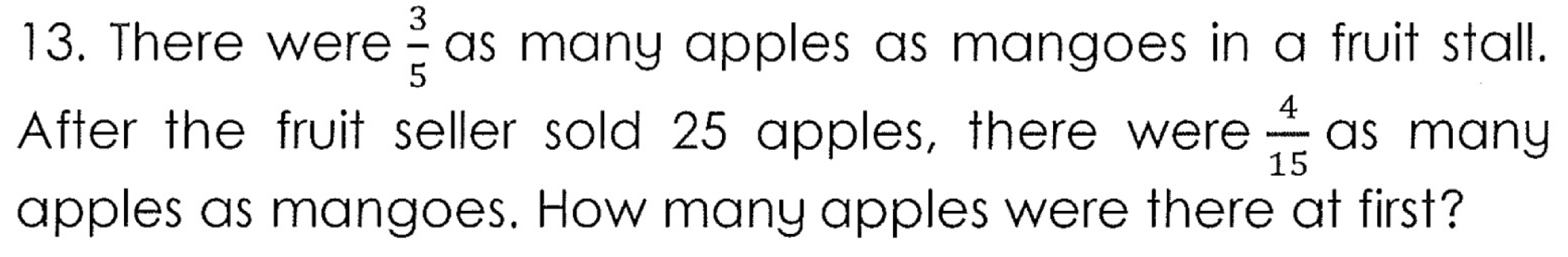 There were  3/5  as many apples as mangoes in a fruit stall. 
After the fruit seller sold 25 apples, there were  4/15  as many 
apples as mangoes. How many apples were there at first?