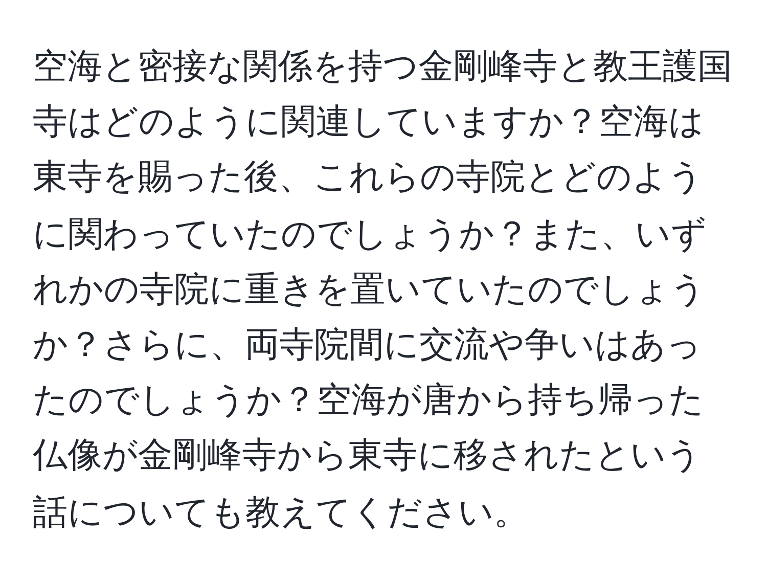 空海と密接な関係を持つ金剛峰寺と教王護国寺はどのように関連していますか？空海は東寺を賜った後、これらの寺院とどのように関わっていたのでしょうか？また、いずれかの寺院に重きを置いていたのでしょうか？さらに、両寺院間に交流や争いはあったのでしょうか？空海が唐から持ち帰った仏像が金剛峰寺から東寺に移されたという話についても教えてください。