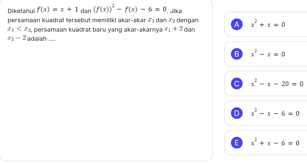 Diketahui f(x)=x+1 dan (f(x))^2-f(x)-6=0. Jika
persamaan kuadrat tersebut memiliki akar-akar x_1 dan x_2 dengan
A x^2+x=0
x_1 , persamaan kuadrat baru yang akar-akarnya x_1+2 dan
x_2-2 adalah ....
B x^2-x=0
C x^2-x-20=0
D x^2-x-6=0
E x^2+x-6=0