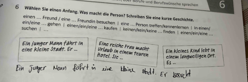 über Berufe und Berufswünsche sprechen 6 
6 Wählen Sie einen Anfang. Was macht die Person? Schreiben Sie eine kurze Geschichte. 
einen ... Freund / eine ... Freundin besuchen | eine ... Person treffen/kennenlernen | in einen/ 
suchen | ... ein/eine ... gehen | einen/ein/eine ... kaufen | keinen/kein/keine ... finden | einen/ein/eine ... 
juner Mann fährt in Eine reiche Frau macht 
Ein kleines Kind lebt in 
eine kleine Stadt. Er ... Urlaub in einem teuren 
Hotel. Sie ... 
einem langweiligen Ort. 
Es ...