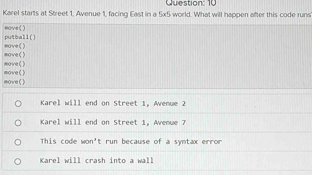 Karel starts at Street 1, Avenue 1, facing East in a 5* 5 world. What will happen after this code runs
move()
putball()
move()
move()
move()
move()
move()
Karel will end on Street 1, Avenue 2
Karel will end on Street 1, Avenue 7
This code won't run because of a syntax error
Karel will crash into a wall