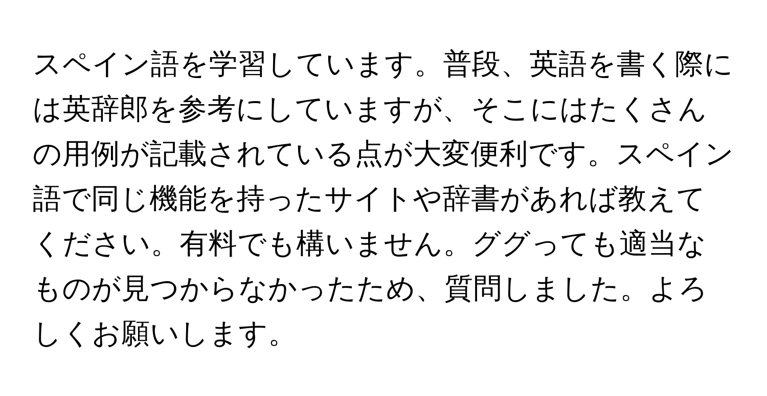 スペイン語を学習しています。普段、英語を書く際には英辞郎を参考にしていますが、そこにはたくさんの用例が記載されている点が大変便利です。スペイン語で同じ機能を持ったサイトや辞書があれば教えてください。有料でも構いません。ググっても適当なものが見つからなかったため、質問しました。よろしくお願いします。