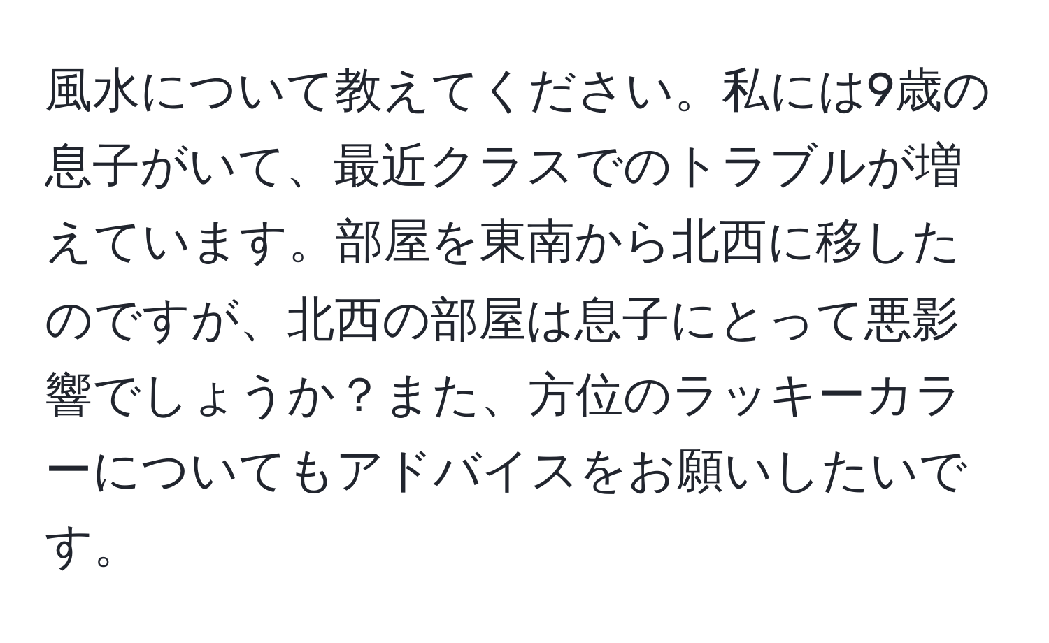 風水について教えてください。私には9歳の息子がいて、最近クラスでのトラブルが増えています。部屋を東南から北西に移したのですが、北西の部屋は息子にとって悪影響でしょうか？また、方位のラッキーカラーについてもアドバイスをお願いしたいです。