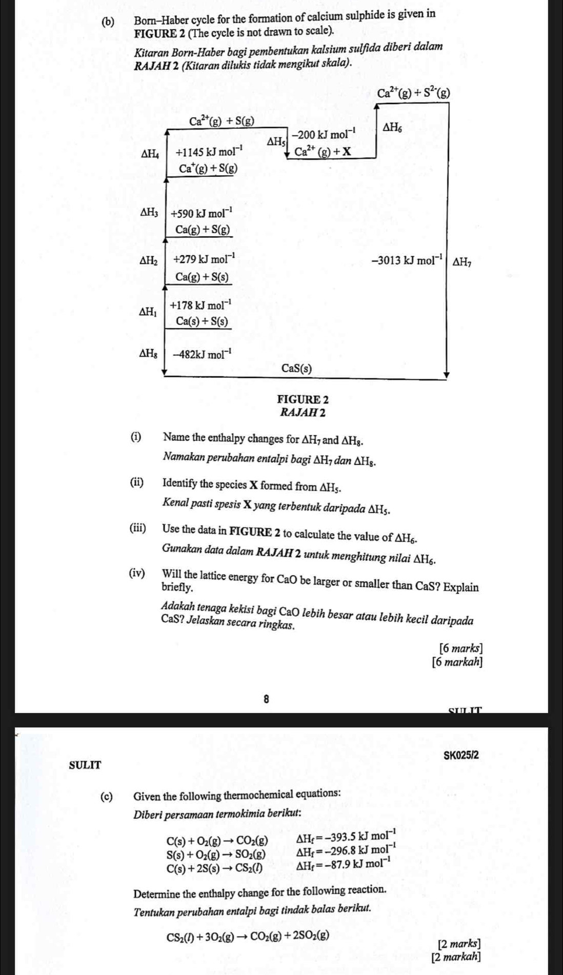 Born-Haber cycle for the formation of calcium sulphide is given in
FIGURE 2 (The cycle is not drawn to scale).
Kitaran Born-Haber bagi pembentukan kalsium sulfida diberi dalam
RAJAH 2 (Kitaran dilukis tidak mengikut skala).
(i) Name the enthalpy changes for A △ H_7 and △ H_8.
Namakan perubahan entalpi bagi Δ H_1 d an △ H_8.
(ii) Identify the species X formed from ∆H₅.
Kenal pasti spesis X yang terbentuk daripada △ H
(iii) Use the data in FIGURE 2 to calculate the value of △ H_6
Gunakan data dalam RAJAH 2 untuk menghitung nilai ΔH₆
(iv) Will the lattice energy for CaO be larger or smaller than CaS? Explain
briefly.
Adakah tenaga kekisi bagi CaO lebih besar atau lebih kecil daripada
CaS? Jelaskan secara ringkas.
[6 marks]
[6 markah]
SULIT
SULIT SK025/2
(c) Given the following thermochemical equations:
Diberi persamaan termokimia berikut:
C(s)+O_2(g)to CO_2(g) △ H_f=-393.5kJmol^(-1)
S(s)+O_2(g)to SO_2(g) △ H_f=-296.8kJmol^(-1)
C(s)+2S(s)to CS_2(l) △ H_f=-87.9kJmol^(-1)
Determine the enthalpy change for the following reaction.
Tentukan perubahan entalpi bagi tindak balas berikut.
CS_2(l)+3O_2(g)to CO_2(g)+2SO_2(g)
[2 marks]
[2 markah]