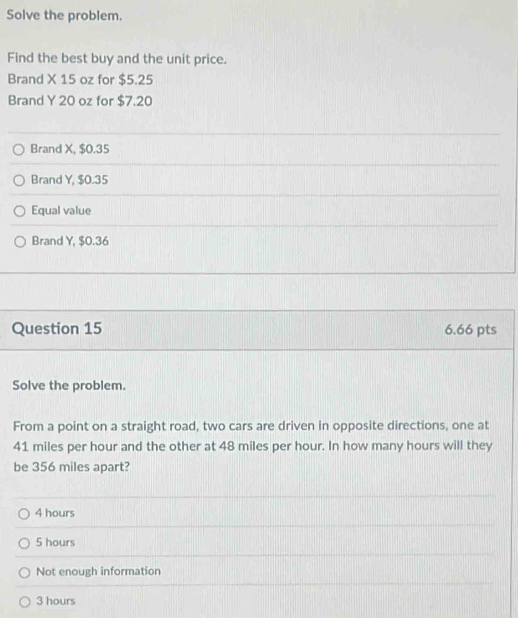 Solve the problem.
Find the best buy and the unit price.
Brand X 15 oz for $5.25
Brand Y 20 oz for $7.20
Brand X, $0.35
Brand Y, $0.35
Equal value
Brand Y, $0.36
Question 15 6.66 pts
Solve the problem.
From a point on a straight road, two cars are driven in opposite directions, one at
41 miles per hour and the other at 48 miles per hour. In how many hours will they
be 356 miles apart?
4 hours
5 hours
Not enough information
3 hours