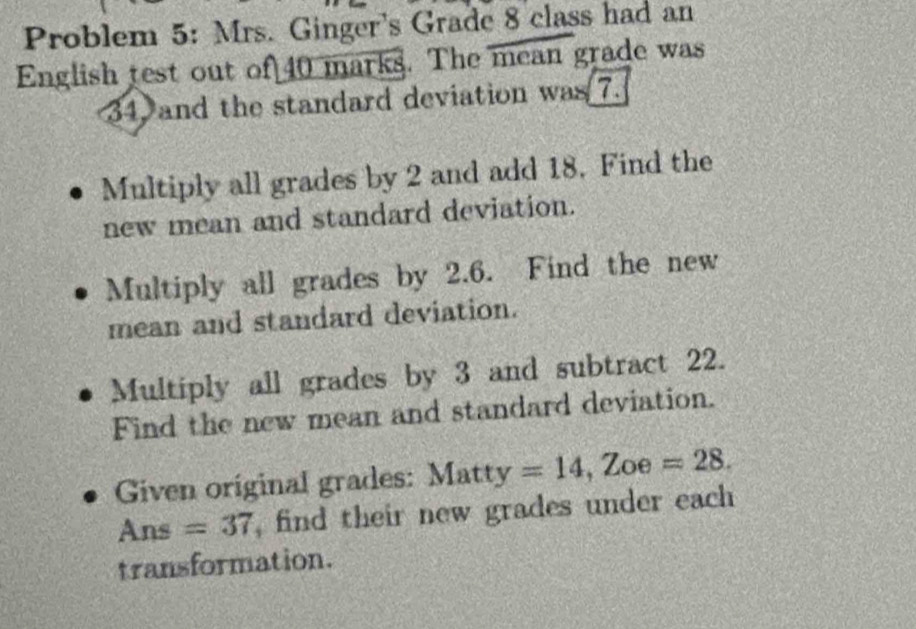 Problem 5: Mrs. Ginger's Grade 8 class had an 
English test out of 40 marks. The mean grade was
34, and the standard deviation was 7. 
Multiply all grades by 2 and add 18. Find the 
new mean and standard deviation. 
Multiply all grades by 2.6. Find the new 
mean and standard deviation. 
Multiply all grades by 3 and subtract 22. 
Find the new mean and standard deviation. 
Given original grades: Matty=14 , Zoe =28. 
Ans =37 , find their new grades under each 
transformation.