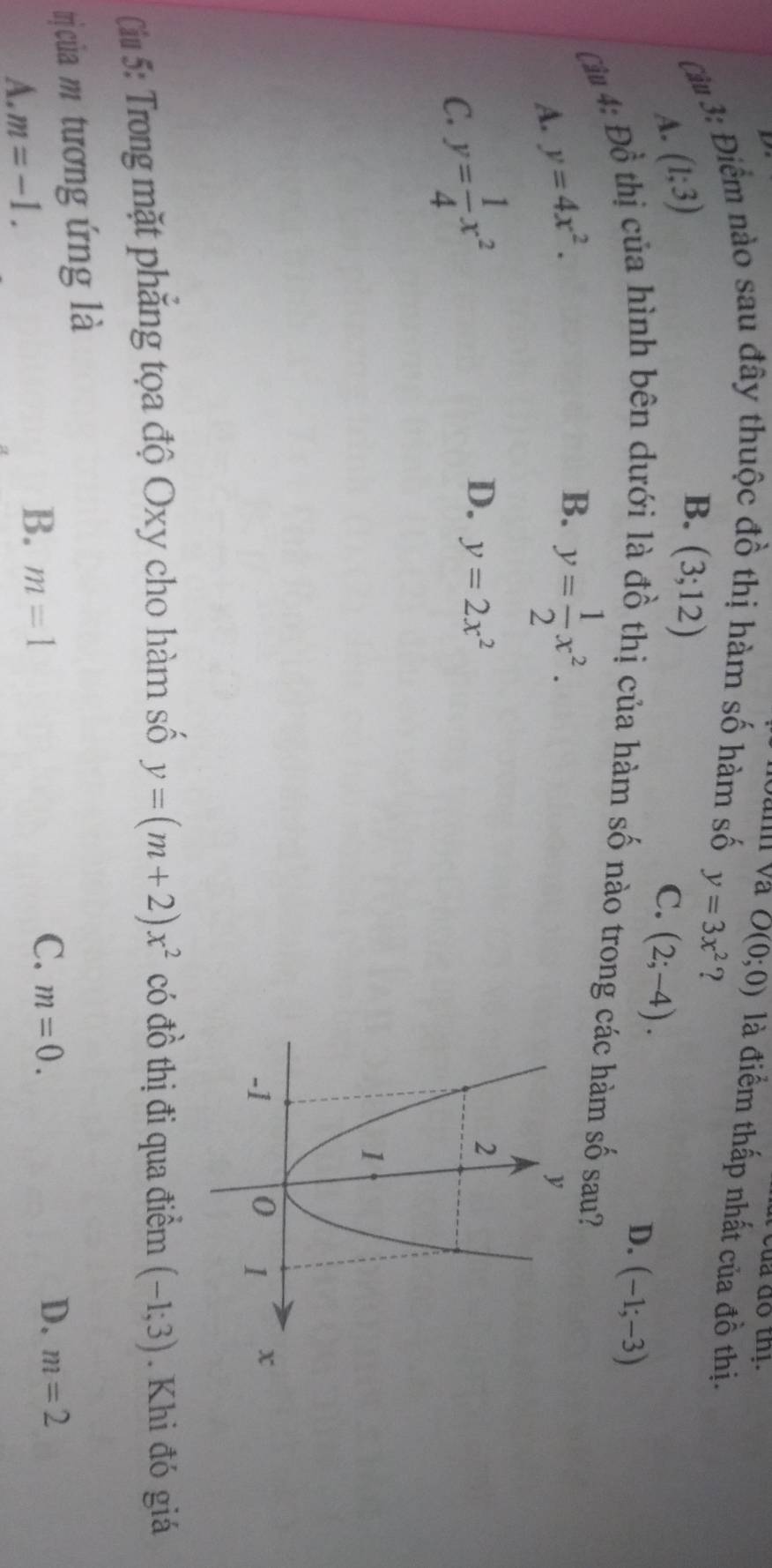 a 
Cầu 3: Điểm nào sau đây thuộc đồ thị hàm số hàm số O(0;0) là điểm thấp nhất của đồ thị.
A. (1;3)
B. (3;12)
y=3x^2 ?
C. (2;-4).
D. (-1;-3)
Câu 4: Dhat o thị của hình bên dưới là đồ thị của hàm số nào trong các hàm số sau?
A. y=4x^2.
B. y= 1/2 x^2.
C. y= 1/4 x^2
D. y=2x^2
Cil 5: Trong mặt phăng tọa độ Oxy cho hàm số y=(m+2)x^2 có đồ thị đi qua điểm (-1;3). Khi đó giá
trị của m tương ứng là
C.
D.
A. m=-1.
B. m=1 m=0. m=2