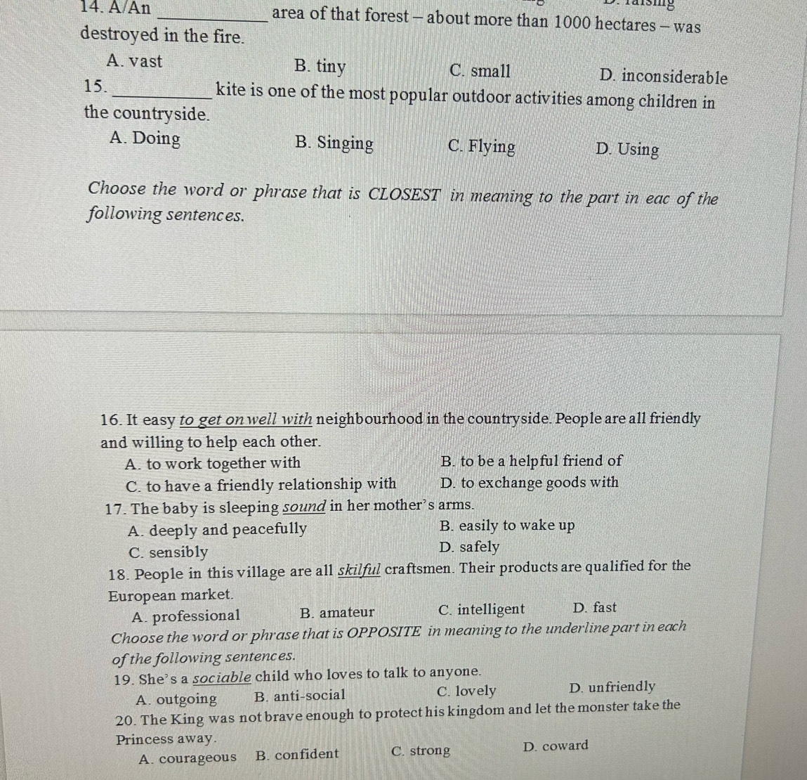 A/An _area of that forest - about more than 1000 hectares - was
destroyed in the fire.
A. vast B. tiny C. small D. inconsiderable
15. _kite is one of the most popular outdoor activities among children in
the countryside.
A. Doing B. Singing C. Flying D. Using
Choose the word or phrase that is CLOSEST in meaning to the part in eac of the
following sentences.
16. It easy to get on well with neighbourhood in the countryside. People are all friendly
and willing to help each other.
A. to work together with B. to be a helpful friend of
C. to have a friendly relationship with D. to exchange goods with
17. The baby is sleeping sound in her mother’s arms.
A. deeply and peacefully B. easily to wake up
C. sensibly D. safely
18. People in this village are all skilful craftsmen. Their products are qualified for the
European market.
A. professional B. amateur C. intelligent D. fast
Choose the word or phrase that is OPPOSITE in meaning to the underline part in each
of the following sentences.
19. She’s a sociable child who loves to talk to anyone.
A. outgoing B. anti-social C. lovely D. unfriendly
20. The King was not brave enough to protect his kingdom and let the monster take the
Princess away.
A. courageous B. confident C. strong D. coward