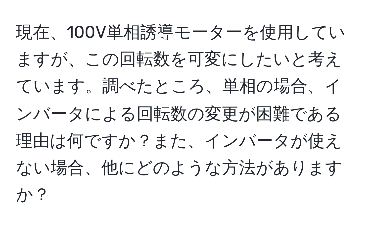 現在、100V単相誘導モーターを使用していますが、この回転数を可変にしたいと考えています。調べたところ、単相の場合、インバータによる回転数の変更が困難である理由は何ですか？また、インバータが使えない場合、他にどのような方法がありますか？