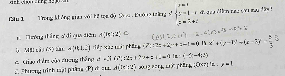 sinh chọn dùng noạc sai.
Câu 1 Trong không gian với hệ tọa độ Oxyz. Đường thẳng đ beginarrayl x=t y=1-t z=2+tendarray. đi qua điểm nào sau sau đây?
a. Đường thẳng đ đi qua điểm A(0;1;2)
b. Mặt cầu (S) tâm A(0;1;2) tiếp xúc mặt phẳng (P) : 2x+2y+z+1=0 là x^2+(y-1)^2+(z-2)^2= 5/3 
c. Giao điểm của đường thẳng d với (P):2x+2y+z+1=0 là : (-5;-4;3)
d. Phương trình mặt phẳng (P) đi qua A(0;1;2) song song mặt phẳng (Oxz)1 à : y=1