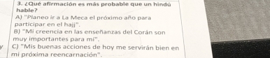 hable? 3. ¿Qué afirmación es más probable que un hindú
A) ''Píaneo ir a La Meca el próximo año para
participar en el hajj".
B) 'Mi creencia en las enseñanzas del Corán son
muy importantes para mi'.
C) "Mis buenas acciones de hoy me servirán bien en
mi próxima reencarnación".