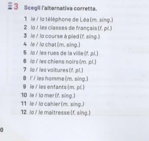 Scegli l'alternativa corretta. 
1 le / la téléphone de Léa(m. sing.) 
2 ld / les classes de français (f. pl.) 
3 le / la course à pied (f. sing.) 
4 le / ld chat (m. sing.) 
5 lɑ / les rues de la ville (f. pl.) 
6 la / les chiens noirs (m. pl.) 
7 la / les voitures (f. pl.) 
B I' / les homme (m. sing.) 
9 le / les enfants (m. pl.) 
10 le / la mer (f. sing.) 
11 /e / la cahier (m. sing.) 
12 ld / le maitresse (f. sing.) 
0