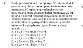 Suatu pesawat udara mempunyai 50 tempat duduk
penumpang. Setiap penumpang kelas utama boleh 1
membawa 60 kg barang, sedangkan untuk
penumpang kelas ekonomi boleh membawa 20 kg
barang. Pesawat tersebut hanya dapat membawa
1500 kg barang. Jika banyak penumpang kelas utama
adalah x dan banyaknya kelas ekonomi y, model
adalah matematika yang harus dipenuhi oleh x dan y 7
A. x≥ 0, x+y≤ 50, 3x+y≤ 75
B. x≥ 0, x+y≤ 50, 3x+y≤ 15
C. x≥ 0, x+y≤ 50, x+3y≤ 7
D. x≥ 0, x+y≤ 25, x+3y≤ 7
E x≥ 0, x+y≤ 1500x+y≤ 7