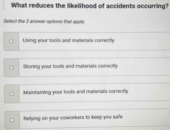 What reduces the likelihood of accidents occurring?
Select the 3 answer options that apply.
Using your tools and materials correctly
Storing your tools and materials correctly
Maintaining your tools and materials correctly
Relying on your coworkers to keep you safe