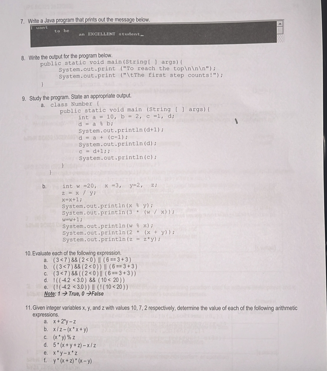 Write a Java program that prints out the message below.
want
to be EXCELLENT student
an
8. Write the output for the program below.
public static void main(String[ ] args) 
System.out.print ("To reach the topnnn");
System.out.print ("tThe first step counts!");

9. Study the program. State an appropriate output.
a. class Number 
public static void main (String [ ] args)
int a=10,b=2,c=1 , d;
d=a8k
System.out.println (d+1);
d=a+(c-1) :
System.out.pri ntln (d) :
c=d+1;;
System.out.print ln (c) :

b. int w=20,x=3,y=2,z;
z=x/y :
x=x+1;
System.out.println (x8y) :
System.out.println (3*(w/x)) :
w=w+1 :
System.out.println (w8x)
System.out.println (2*(x+y));
System.out.println (z=z^*y);
10. Evaluate each of the following expression.
a. (3<7) (2<0)||(6==3+3)
b. ((3<7) (2<0))||(6==3+3)
C. (3<7) ((2<0)||(6==3+3))
d.!((-4.2<3.0) (10<20))
e. (!(-4.2<3.0))||(!(10<20))
Note: 1to True,0to Fa alse
11. Given integer variables x, y, and z with values 10, 7, 2 respectively, determine the value of each of the following arithmetic
expressions.
a. x+2^*y-z
b. x/z-(x^*x+y)
C. (x^*y)% z
d. 5^*(x+y+z)-x/z
e. x^*y-x^*z
f. y^*(x+z)^*(x-y)