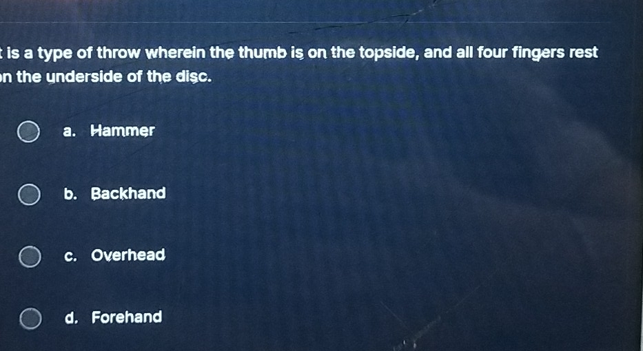 is a type of throw wherein the thumb is on the topside, and all four fingers rest
n the underside of the disc.
a. Hammer
b. Backhand
c. Overhead
d. Forehand