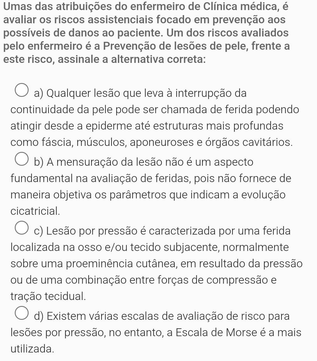 Umas das atribuições do enfermeiro de Clínica médica, é
avaliar os riscos assistenciais focado em prevenção aos
possíveis de danos ao paciente. Um dos riscos avaliados
pelo enfermeiro é a Prevenção de lesões de pele, frente a
este risco, assinale a alternativa correta:
a) Qualquer lesão que leva à interrupção da
continuidade da pele pode ser chamada de ferida podendo
atingir desde a epiderme até estruturas mais profundas
como fáscia, músculos, aponeuroses e órgãos cavitários.
b) A mensuração da lesão não é um aspecto
fundamental na avaliação de feridas, pois não fornece de
maneira objetiva os parâmetros que indicam a evolução
cicatricial.
c) Lesão por pressão é caracterizada por uma ferida
localizada na osso e/ou tecido subjacente, normalmente
sobre uma proeminência cutânea, em resultado da pressão
ou de uma combinação entre forças de compressão e
tração tecidual.
d) Existem várias escalas de avaliação de risco para
lesões por pressão, no entanto, a Escala de Morse é a mais
utilizada.