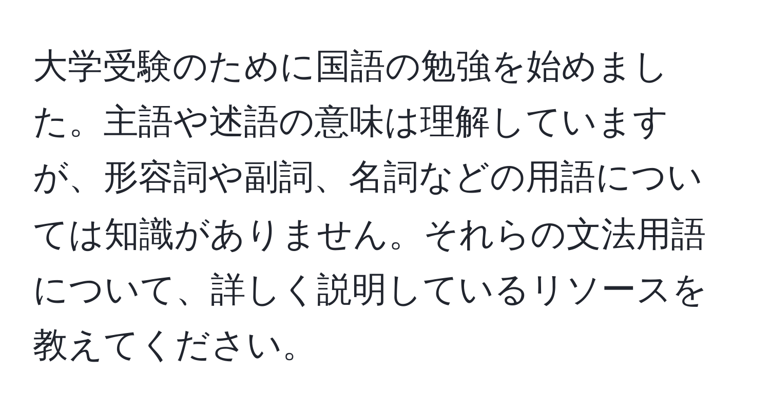 大学受験のために国語の勉強を始めました。主語や述語の意味は理解していますが、形容詞や副詞、名詞などの用語については知識がありません。それらの文法用語について、詳しく説明しているリソースを教えてください。