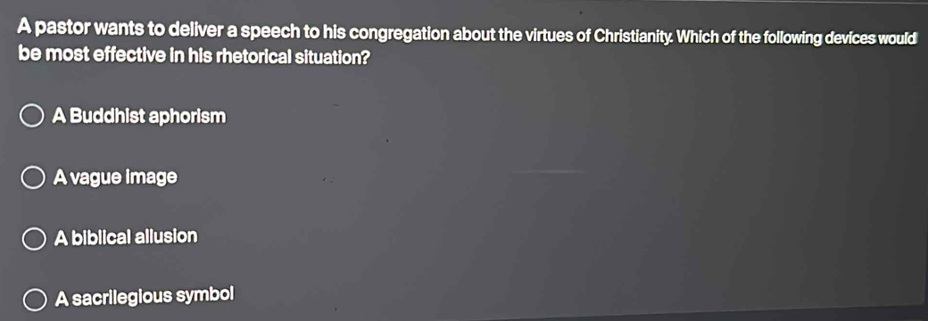 A pastor wants to deliver a speech to his congregation about the virtues of Christianity. Which of the following devices would
be most effective in his rhetorical situation?
A Buddhist aphorism
A vague image
A biblical allusion
A sacrilegious symbol