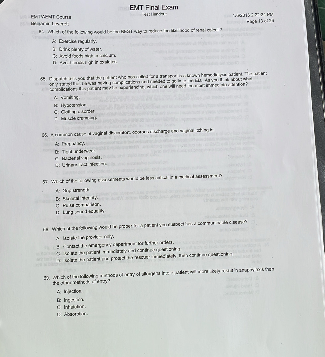 EMT Final Exam
EMT/AEMT Course Test Handout
1/6/2016 2:22:24 PM
Benjamin Leverett
Page 13 of 26
64. Which of the following would be the BEST way to reduce the likelihood of renal calculi?
A: Exercise regularly.
B: Drink plenty of water.
C: Avoid foods high in calcium.
D: Avoid foods high in oxalates.
65. Dispatch tells you that the patient who has called for a transport is a known hemodialysis patient. The patient
only stated that he was having complications and needed to go in to the ED. As you think about what
complications this patient may be experiencing, which one will need the most immediate attention?
A: Vomiting.
B: Hypotension.
C: Clotting disorder.
D: Muscle cramping.
66. A common cause of vaginal discomfort, odorous discharge and vaginal itching is:
A: Pregnancy.
B: Tight underwear.
C: Bacterial vaginosis.
D: Urinary tract infection.
67. Which of the following assessments would be less critical in a medical assessment?
A: Grip strength.
B: Skeletal integrity.
C: Pulse comparison.
D: Lung sound equality.
68. Which of the following would be proper for a patient you suspect has a communicable disease?
A: Isolate the provider only.
B: Contact the emergency department for further orders.
C: Isolate the patient immediately and continue questioning.
D: Isolate the patient and protect the rescuer immediately, then continue questioning.
69. Which of the following methods of entry of allergens into a patient will more likely result in anaphylaxis than
the other methods of entry?
A: Injection.
B: Ingestion.
C: Inhalation.
D: Absorption.