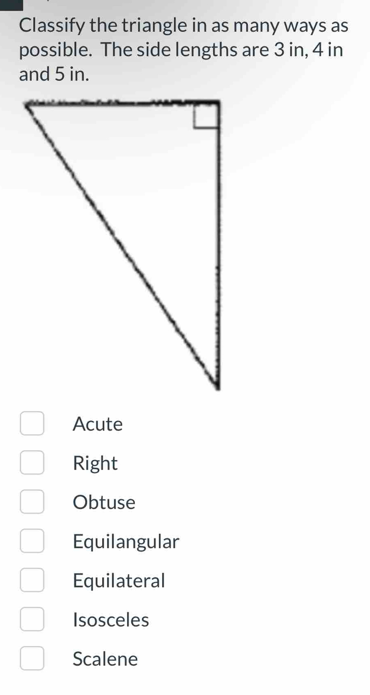 Classify the triangle in as many ways as
possible. The side lengths are 3 in, 4 in
and 5 in.
Acute
Right
Obtuse
Equilangular
Equilateral
Isosceles
Scalene