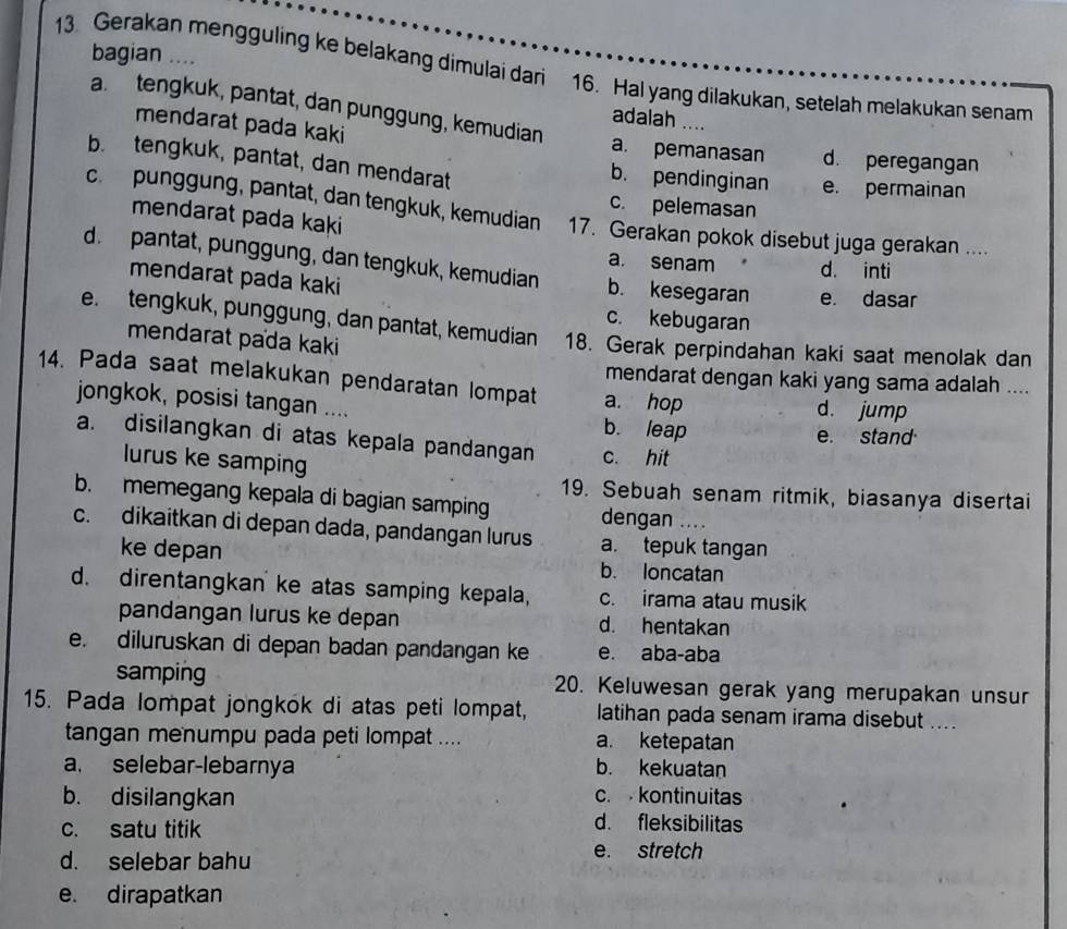 bagian ....
13 Gerakan mengguling ke belakang dimulai dari 16. Hal yang dilakukan, setelah melakukan senam
a.tengkuk, pantat, dan punggung, kemudian
adalah ....
mendarat pada kaki a. pemanasan d. peregangan
b. tengkuk, pantat, dan mendarat
b. pendinginan e. permainan
c. pelemasan
c. punggung, pantat, dan tengkuk, kemudian 17. Gerakan pokok disebut juga gerakan ....
mendarat pada kaki
a. senam d. inti
d. pantat, punggung, dan tengkuk, kemudian b. kesegaran e. dasar
mendarat pada kaki
c. kebugaran
e tengkuk, punggung, dan pantat, kemudian 18. Gerak perpindahan kaki saat menolak dan
mendarat pada kaki
mendarat dengan kaki yang sama adalah ....
14. Pada saat melakukan pendaratan lompat a. hop d. jump
jongkok, posisi tangan .... b. leap
e. stand
a. disilangkan di atas kepala pandangan c. hit
lurus ke samping
19. Sebuah senam ritmik, biasanya disertai
b. memegang kepala di bagian samping dengan ....
c. dikaitkan di depan dada, pandangan lurus a. tepuk tangan
ke depan b. loncatan
d. direntangkan ke atas samping kepala, c. irama atau musik
pandangan lurus ke depan d. hentakan
e. diluruskan di depan badan pandangan ke e. aba-aba
samping 20. Keluwesan gerak yang merupakan unsur
15. Pada lompat jongkok di atas peti lompat, latihan pada senam irama disebut ....
tangan menumpu pada peti lompat .... a. ketepatan
a. selebar-lebarnya b. kekuatan
b. disilangkan
c.  kontinuitas
c. satu titik
d. fleksibilitas
d. selebar bahu
e. stretch
e. dirapatkan