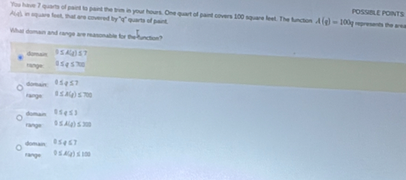 POSSIBLE POINTS
A(q) You have 7 quarts of paint to paint the trim in your hours. One quart of paint covers 100 square feet. The function A(q)=100q represents the area
in square feet, that are covered by "q" quarts of paint.
What domain and range are reasonable for the function?
dorsain 0≤ A(g)≤
range: 0≤ q≤ 700
dorsain 0≤ q≤ 7
range 0≤ A(g)≤ 700
domain 0≤ q≤ 3
range: 0≤ A(q)≤ 300
domain 0≤ q≤ 7
range 0≤ AGJ≤ 100