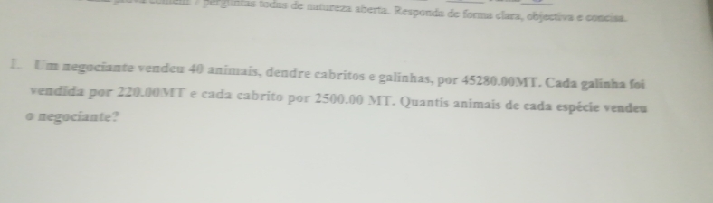 perguntas todas de natureza aberta. Responda de forma clara, objectiva e concisa. 
I Um negociante vendeu 40 animais, dendre cabritos e galinhas, por 45280.00MT. Cada galinha foi 
vendida por 220.00MT e cada cabrito por 2500.00 MT. Quantis animais de cada espécie vendeu 
o negociante?