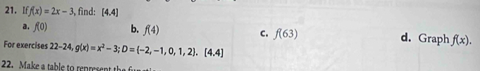 If f(x)=2x-3 , find: [4.4]
a. f(0) b. f(4) C. f(63) d. Graph f(x). 
For exercises 22-24, g(x)=x^2-3; D= -2,-1,0,1,2. [4.4]
22. Make a table to represent the fu