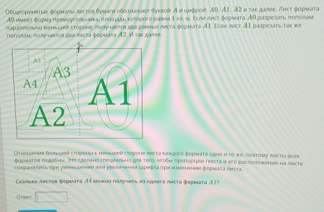 Οбιιепринвτые φоρмаτινлистов бумагиобозначаιοт буκвойА и цμφрой Αί, Α1, Α2 и τаκ далее. Лисτ φормата
ΑΟ ииееτ формуπрямοугольникае πлοιеιадьκоτοροго равна Ι кв. м. Εсли лист формаτа ΑΟ разрезаτь πоπίолам
параллельно меньшей стороне, получаетоη два раьныιх листа φормата А1. Εсли лνст А разрезать так же
поπолам, πолучается двалиста формата А2. И гак далее.
Отηошение болышей сτороны κ меньшей стороне листа κаждоге формаτа θдно и το же, лоаτому лисτыν всех
φοрмаτов пοдебнν. Эτο сделано спеιмалιно для Τοго, чτοδы Κрогδрции гехсτа и его расположение на лисτе
сокранδись πри уменьшении или увеличении Шрифτа Πри изменении формаτа листа
Скольκо лисτов фоρмаτа Аς можно голучиτь из одного лисτа формаτа А1?
Otbet □