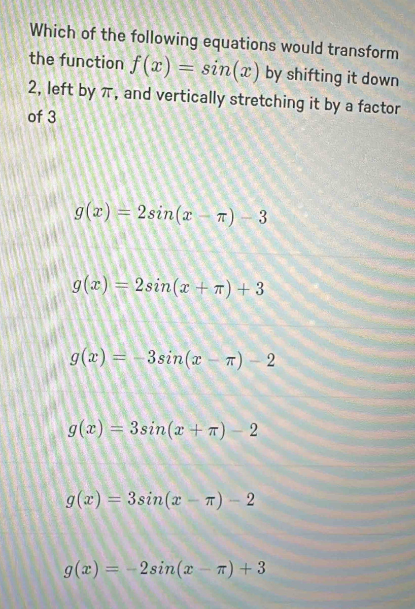 Which of the following equations would transform
the function f(x)=sin (x) by shifting it down
2, left by π, and vertically stretching it by a factor
of 3
g(x)=2sin (x-π )-3
g(x)=2sin (x+π )+3
g(x)=-3sin (x-π )-2
g(x)=3sin (x+π )-2
g(x)=3sin (x-π )-2
g(x)=-2sin (x-π )+3