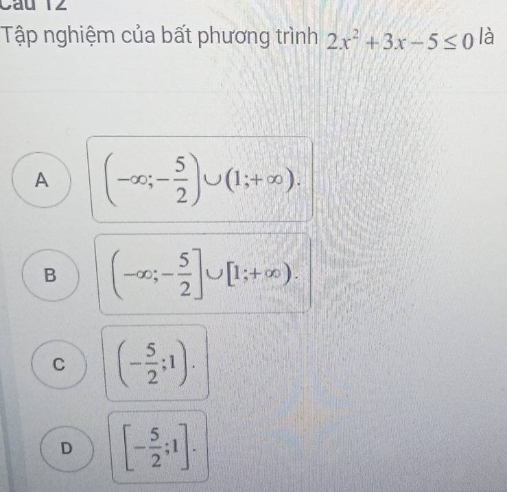 Cầu 12
Tập nghiệm của bất phương trình 2x^2+3x-5≤ 0 là
A (-∈fty ;- 5/2 )∪ (1;+∈fty ).
B (-∈fty ;- 5/2 ]∪ [1;+∈fty ).
C (- 5/2 ;1).
D [- 5/2 ;1].