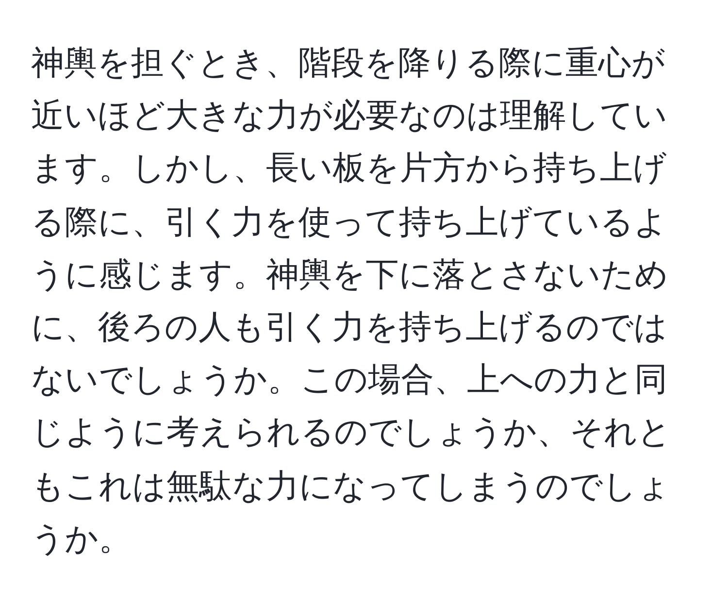 神輿を担ぐとき、階段を降りる際に重心が近いほど大きな力が必要なのは理解しています。しかし、長い板を片方から持ち上げる際に、引く力を使って持ち上げているように感じます。神輿を下に落とさないために、後ろの人も引く力を持ち上げるのではないでしょうか。この場合、上への力と同じように考えられるのでしょうか、それともこれは無駄な力になってしまうのでしょうか。