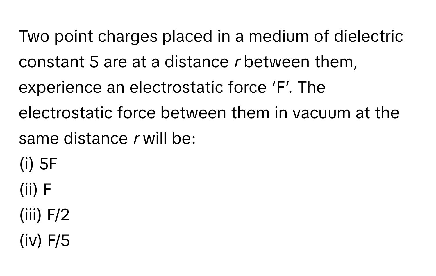 Two point charges placed in a medium of dielectric constant 5 are at a distance *r* between them, experience an electrostatic force ‘F’. The electrostatic force between them in vacuum at the same distance *r* will be:

(i) 5F
(ii) F
(iii) F/2
(iv) F/5