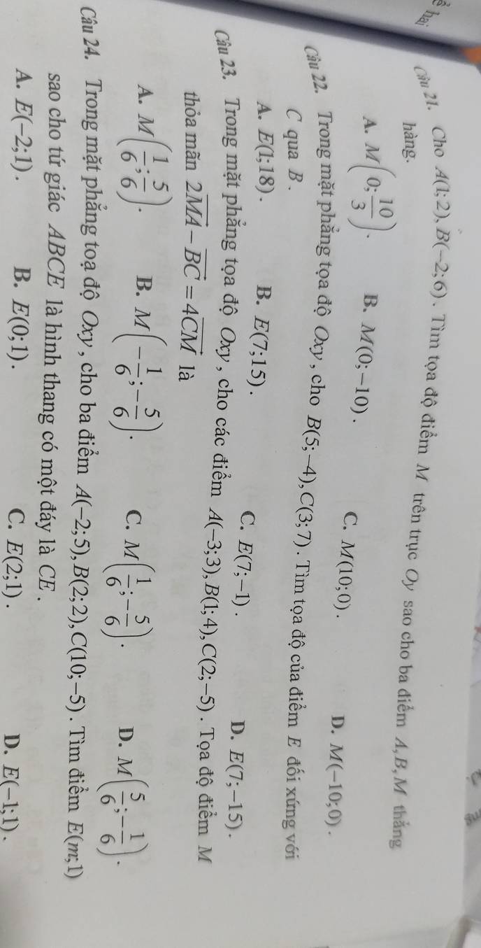 Cầu 21. Cho A(1;2), B(-2;6). Tìm tọa độ điểm M trên trục Oy sao cho ba điểm A, B,M thắng
hàng.
A. M(0; 10/3 ). B. M(0;-10).
C. M(10;0).
D. M(-10;0). 
Cầu 22. Trong mặt phăng tọa độ Oxy , cho B(5;-4), C(3;7). Tìm tọa độ của điểm E đối xứng với
C qua B .
A. E(1;18). B. E(7;15).
C. E(7;-1).
D. E(7;-15). 
Câu 23. Trong mặt phăng tọa độ Oxy , cho các điểm A(-3;3), B(1;4), C(2;-5). Tọa độ điểm M
thỏa mãn 2vector MA-vector BC=4vector CM là
A. M( 1/6 ; 5/6 ). B. M(- 1/6 ;- 5/6 ). C. M( 1/6 ;- 5/6 ). D. M( 5/6 ;- 1/6 ). 
Câu 24. Trong mặt phẳng toạ độ Oxy , cho ba điểm A(-2;5), B(2;2), C(10;-5). Tìm điểm E(m;1)
sao cho tứ giác ABCE là hình thang có một đáy là CE .
A. E(-2;1). B. E(0;1). C. E(2;1). D. E(-1;1).