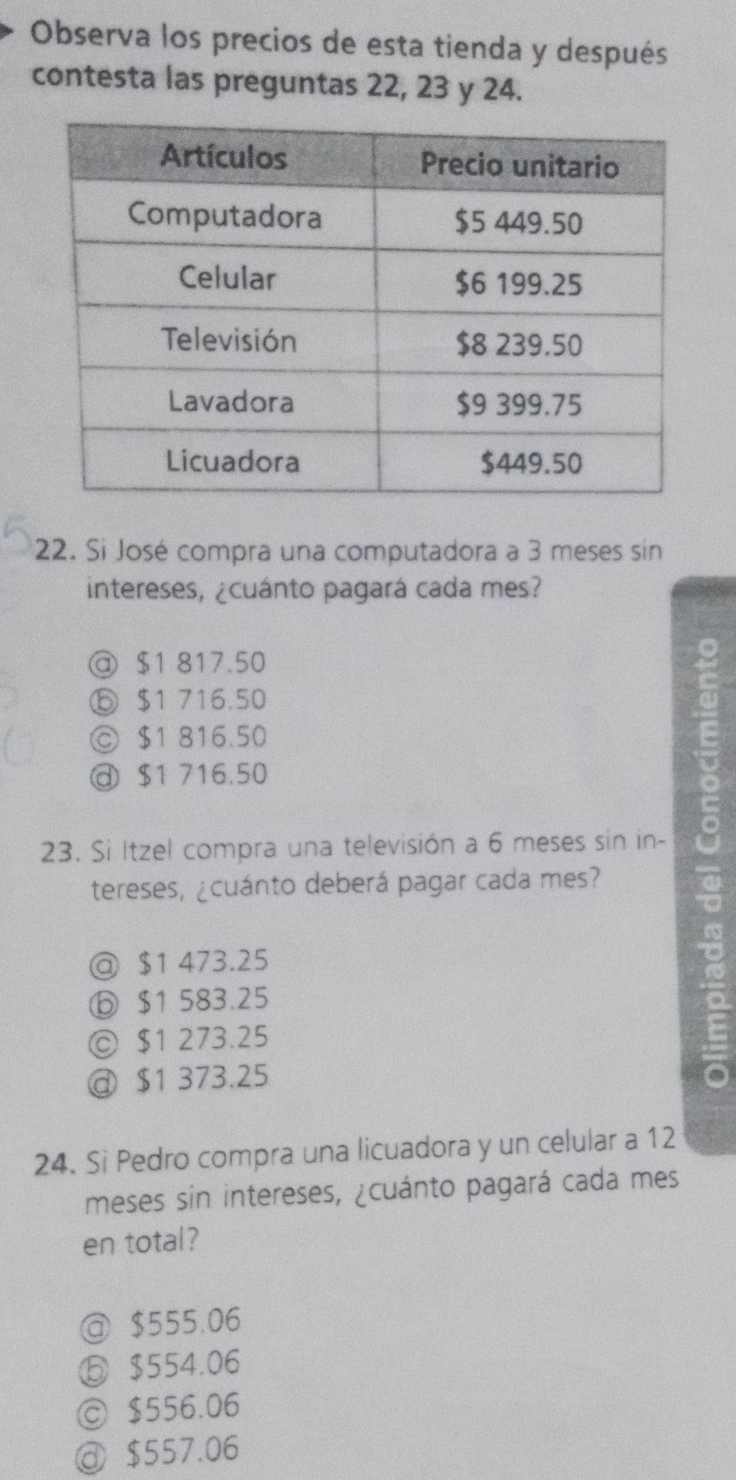 Observa los precios de esta tienda y después
contesta las preguntas 22, 23 y 24.
22. Si José compra una computadora a 3 meses sin
intereses, ¿cuánto pagará cada mes?
@ $1 817.50
⑤ $1 716.50
© $1 816.50
@ $1 716.50
23. Si Itzel compra una televisión a 6 meses sin in-
tereses, ¿cuánto deberá pagar cada mes?
@ $1 473.25
ⓑ $1 583.25
◎ $1 273.25
@ $1 373.25
24. Si Pedro compra una licuadora y un celular a 12
meses sin intereses, ¿cuánto pagará cada mes
en total?
@ $555.06
ⓑ $554.06
ⓒ $556.06
@ $557.06