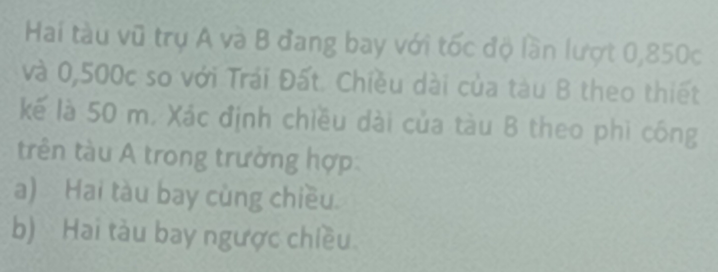 Hai tàu vũ trụ A và B đang bay với tốc độ lần lượt 0,850c
và 0,500c so với Trái Đất. Chiều dài của tàu B theo thiết 
kế là 50 m. Xác định chiều dài của tàu B theo phi công 
trên tàu A trong trường hợp 
a) Hai tàu bay cùng chiều. 
b) Hai tàu bay ngược chiều