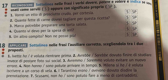 RICONOSCERE Sottolinea nelle frasi i verbi dovere, potere e volere e indica se som
usati come servili (S) oppure con significato proprio (〖SP]).
1. Vorrei un etto di prosciutto crudo, per cortesia. S SP
2. Quante fette di carne dovrei tagliare per questa ricetta? S SP
3. Marco potrebbe preparare una torta salata. S SP
4. Quanto vi devo per la spesa di ieri? S SP
5. Un altro compito? Non ne posso più! S SP
18 APPLICARE Sottolinea nelle frasi l’ausiliare corretto, scegliendolo tra i due
proposti.
1. Ivette ha / è voluta rientrare prima. 2. Avrebbe / Sarebbe dovuto finire di studiare
invece di postare foto sui social. 3. Avremmo / Saremmo voluto evitare un nuovo
errore. 4. Non hanno / sono potute arrivare in tempo. 5. Milena si ha / è voluta
iscrivere a un corso di vela. 6. I Tarantino erano / avevano dovuto disdire la
prenotazione. 7. Scusami, non ho / sono potuto fare a meno di contraddirti.