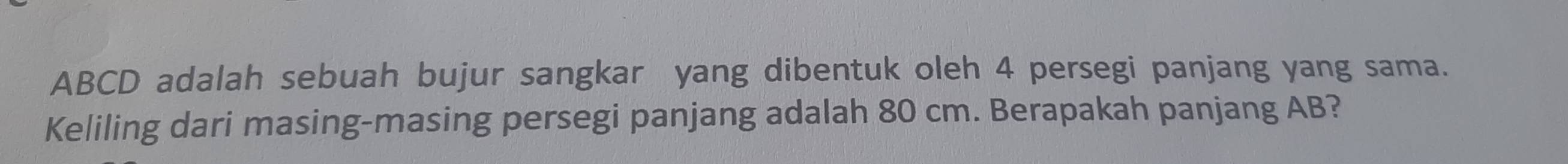 ABCD adalah sebuah bujur sangkar yang dibentuk oleh 4 persegi panjang yang sama. 
Keliling dari masing-masing persegi panjang adalah 80 cm. Berapakah panjang AB?