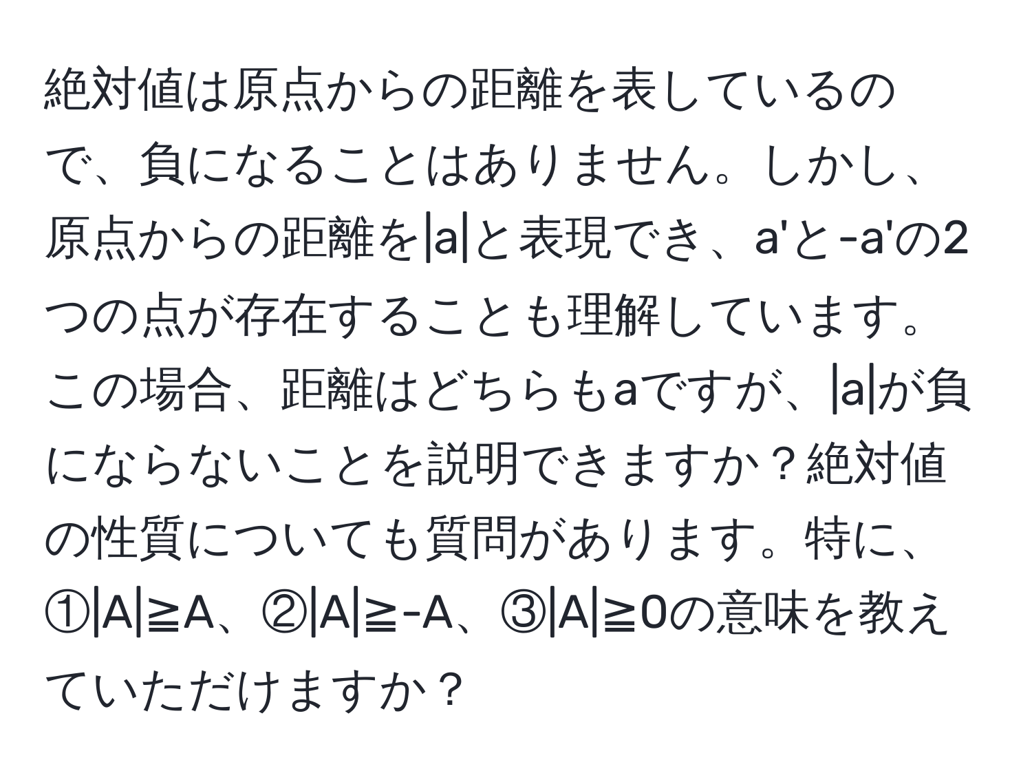 絶対値は原点からの距離を表しているので、負になることはありません。しかし、原点からの距離を|a|と表現でき、a'と-a'の2つの点が存在することも理解しています。この場合、距離はどちらもaですが、|a|が負にならないことを説明できますか？絶対値の性質についても質問があります。特に、①|A|≧A、②|A|≧-A、③|A|≧0の意味を教えていただけますか？