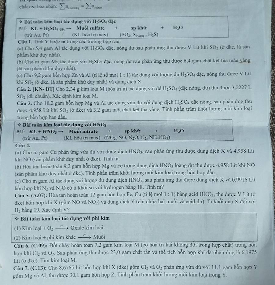 chất oxi hóa nhận: sumlimits n_enbet==sumlimits n_enble
* Bài toán kim loại tác dụng với H_2SO_4 đặc
PU: KL+H_2SO_4 Muối sulfate + sp khứ +H_2O
(trừ Au, Pt) (KL hóa trị max) (SO_2,S_lvirg,H_2S)
Câu 1. Tính V hoặc m trong các trường hợp sau:
(a) Cho 5,4 gam Al tác dụng với H_2SO_4 đặc, nóng dư sau phản ứng thu được V Lit khí SO_2 (ở đkc, là sin
phẩm khử duy nhất).
(b) Cho m gam Mg tác dụng với H_2SO_4 đặc, nóng dư sau phản ứng thu được 6,4 gam chất kết tủa màu yàng
(là sản phẩm khữ duy nhất).
(c) Cho 9,2 gam hỗn hợp Zn và Al (ti lệ số mol l:1) tác dụng với lượng dư H_2SO_4 đặc, nóng thu được V Lit
khí SO_2 (ở đkc, là sản phẩm khữ duy nhất) và dung dịch X.
Câu 2. [KN- BT] Cho 2,34 g kim loại M (hóa trị n) tác dụng với dd H_2SO_4 (đặc nóng, dư) thu được 3,2227 L
SO_2 (đk chuẩn). Xác định kim loại M.
Câu 3. Cho 10,2 gam hỗn hợp Mg và Al tác dụng vừa đủ với dung dịch H_2SO_4 đặc nóng, sau phản ứng thu
được 4,958 Lít khí SO_2 (ở đkc) và 3,2 gam một chất kết tủa vàng. Tính phần trăm khối lượng mỗi kim loại
trong hỗn hợp ban đầu.
* Bài toán kim loại tác dụng với HNO_3
PU: KL+HNO_3 Muối nitrate + sp khử + H_2O
(trù Au, Pt) (KL hóa trị max) (NO_2,NO,N_2O,N_2,NH_4NO_3)
Câu 4.
(a) Cho m gam Cu phản ứng vừa đù với dung dịch HNO_3 , sau phản ứng thu được dung dịch X và 4,958 Lít
khí NO (sản phẩm khữ duy nhất ở đkc). Tính m.
(b) Hòa tan hoàn toàn 9,2 gam hỗn hợp Mg và Fe trong dung dịch HNO_3 loãng dư thu được 4,958 Lít khí NO
(sản phẩm khữ duy nhất ở đkc). Tính phần trăm khối lượng mỗi kim loại trong hỗn hợp đầu.
(c) Cho m gam Al tác dụng với lượng dư dung dịch HNO_3 , sau phản ứng thu được dung dịch X và 0,9916 Lít
hỗn hợp khí N_2 và N_2O có ti khối so với hydrogen bằng 18. Tính m?
Câu 5. (A.07) : Hòa tan hoàn toàn 12 gam hỗn hợp Fe, Cu (tỉ lệ mol 1:1) bằng acid HNO_3 , thu được V Lit (ở
đkc) hỗn hợp khí X (gồm NO và NO_2) và dung dịch Y (chỉ chứa hai muối và acid dư). Ti khối của X đối với
H_2 bằng 19. Xác định V?
* Bài toán kim loại tác dụng với phi kim
(1) Kim loại +O_2 r  Oxide kim loại
(2) Kim loại + phi kim khác _ t° Muối
Câu 6. (C.09): Đốt cháy hoàn toàn 7,2 gam kim loại M (có hoá trị hai không đổi trong hợp chất) trong hỗn
hợp khí Cl_2 và O_2. Sau phản ứng thu được 23,0 gam chất rắn và thể tích hỗn hợp khí đã phản ứng là 6,1975
Lít (ở đkc). Tìm kim loại M.
Câu 7. (C.13): Cho 8,6765 Lít hỗn hợp khí X (đkc) gồm Cl_2 và O_2 phản ứng vừa đủ với 11,1 gam hỗn hợp Y
gồm Mg và Al, thu được 30,1 gam hỗn hợp Z. Tính phần trăm khối lượng mỗi kim loại trong Y.