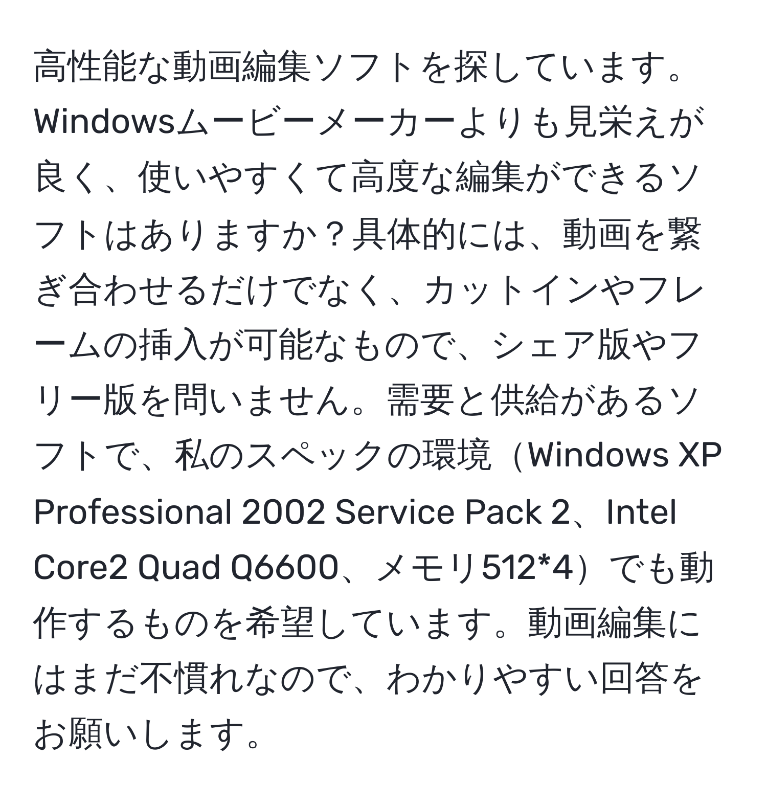 高性能な動画編集ソフトを探しています。Windowsムービーメーカーよりも見栄えが良く、使いやすくて高度な編集ができるソフトはありますか？具体的には、動画を繋ぎ合わせるだけでなく、カットインやフレームの挿入が可能なもので、シェア版やフリー版を問いません。需要と供給があるソフトで、私のスペックの環境Windows XP Professional 2002 Service Pack 2、Intel Core2 Quad Q6600、メモリ512*4でも動作するものを希望しています。動画編集にはまだ不慣れなので、わかりやすい回答をお願いします。