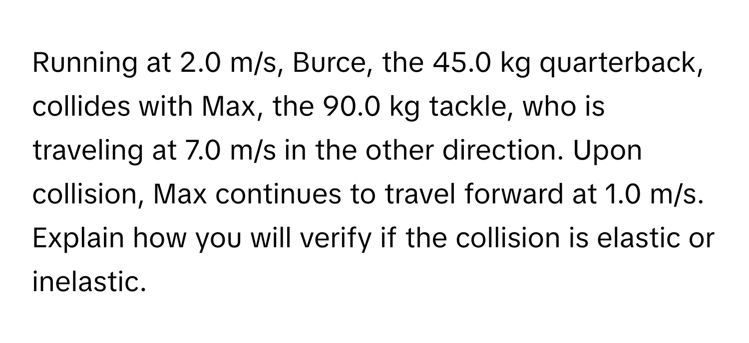 Running at 2.0 m/s, Burce, the 45.0 kg quarterback, collides with Max, the 90.0 kg tackle, who is traveling at 7.0 m/s in the other direction. Upon collision, Max continues to travel forward at 1.0 m/s. Explain how you will verify if the collision is elastic or inelastic.