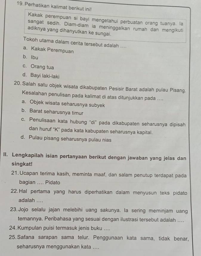 Perhatikan kalimat berikut ini!
Kakak perempuan si bayi mengetahui perbuatan orang tuanya. la
sangat sedih. Diam-diam ia meninggalkan rumah dan mengikuti
adiknya yang dihanyutkan ke sungai.
Tokoh utama dalam cerita tersebut adalah ....
a. Kakak Perempuan
b. lbu
c. Orang tua
d. Bayi laki-laki
20. Salah satu objek wisata dikabupaten Pesisir Barat adalah pulau Pisang.
Kesalahan penulisan pada kalimat di atas ditunjukkan pada ....
a. Objek wisata seharusnya subyek
b. Barat seharusnya timur
c. Penulisaan kata hubung “di” pada dikabupaten seharusnya dipisah
dan huruf “K” pada kata kabupaten seharusnya kapital.
d. Pulau pisang seharusnya pulau nias
II. Lengkapilah isian pertanyaan berikut dengan jawaban yang jelas dan
singkat!
21. Ucapan terima kasih, meminta maaf, dan salam penutup terdapat pada
bagian .... Pidato
22.Hal pertama yang harus diperhatikan dalam menyusun teks pidato
adalah ....
23.Jojo selalu jajan melebihi uang sakunya. la sering meminjam uang
temannya. Peribahasa yang sesuai dengan ilustrasi tersebut adalah ....
24.Kumpulan puisi termasuk jenis buku ....
25. Safana sarapan sama telur. Penggunaan kata sama, tidak benar,
seharusnya menggunakan kata ....