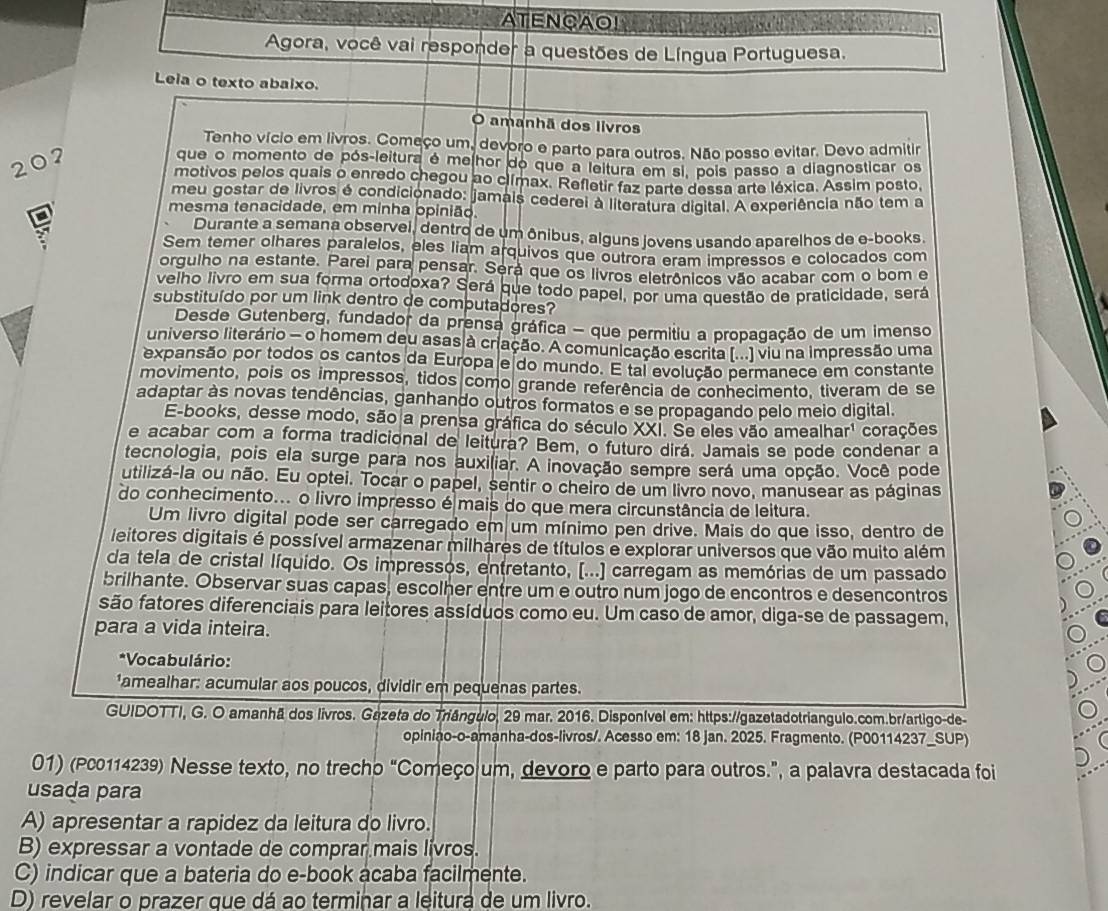 ATENCAO!
            
Agora, você vai responder a questões de Língua Portuguesa.
Leia o texto abaixo.
O amanhã dos livros
Tenho vício em livros. Começo um, devoro e parto para outros. Não posso evitar. Devo admitir
207
que o momento de pós-leitura é me hor do que a leitura em si, pois passo a diagnosticar os
motivos pelos quais o enredo chegou ao clímax. Refletir faz parte dessa arte léxica. Assim posto,
meu gostar de livros é condicionado: jamais cederei à literatura digital. A experiência não tem a
mesma tenacidade, em minha opinião.
Durante a semana observel, dentro de um ônibus, alguns jovens usando aparelhos de e-books.
Sem temer olhares paralelos, eles liam arquivos que outrora eram impressos e colocados com
orgulho na estante. Parei para pensar. Será que os livros eletrônicos vão acabar com o bom e
velho livro em sua forma ortodoxa? Será que todo papel, por uma questão de praticidade, será
substituído por um link dentro de computadores?
Desde Gutenberg, fundador da prensa gráfica - que permitiu a propagação de um imenso
universo literário - o homem deu asas à criação. A comunicação escrita (...) viu na impressão uma
expansão por todos os cantos da Europa e do mundo. E tal evolução permanece em constante
movimento, pois os impressos, tidos como grande referência de conhecimento, tiveram de se
adaptar às novas tendências, ganhando outros formatos e se propagando pelo meio digital.
E-books, desse modo, são a prensa gráfica do século XXI. Se eles vão amealhar' e corações
e acabar com a forma tradicional de leitura? Bem, o futuro dirá. Jamais se pode condenar a
tecnologia, pois ela surge para nos auxiliar. A inovação sempre será uma opção. Você pode
utilizá-la ou não. Eu optei. Tocar o papel, sentir o cheiro de um livro novo, manusear as páginas
do conhecimento... o livro impresso é mais do que mera circunstância de leitura.
Um livro digital pode ser carregado em um mínimo pen drive. Mais do que isso, dentro de
leitores digitais é possível armazenar milhares de títulos e explorar universos que vão muito além
da tela de cristal líquido. Os impressos, entretanto, [...) carregam as memórias de um passado
brilhante. Observar suas capas, escolher entre um e outro num jogo de encontros e desencontros
são fatores diferenciais para leitores assíduos como eu. Um caso de amor, diga-se de passagem,
para a vida inteira.
*Vocabulário:
'amealhar: acumular aos poucos, dividir em pequenas partes.
GUIDOTTI, G. O amanhã dos livros. Gezeta do Triângulo, 29 mar. 2016. Disponível em: https://gazetadotriangulo.com.br/artigo-de-
opiniao-o-amanha-dos-livros/. Acesso em: 18 jan. 2025. Fragmento. (P00114237_SUP)
01) (Pc0114239) Nesse texto, no trecho “Começo um, devoro e parto para outros.”, a palavra destacada foi
usada para
A) apresentar a rapidez da leitura do livro.
B) expressar a vontade de comprar mais livros.
C) indicar que a bateria do e-book acaba facilmente.
D) revelar o prazer que dá ao terminar a leitura de um livro.
