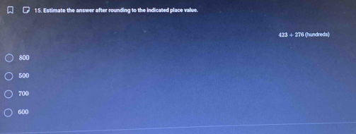 Estimate the answer after rounding to the indicated place value.
423 + 276 (hundreds)
800
500
700
600